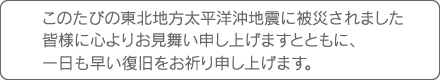 このたびの東北地方太平洋沖地震に被災されました皆様に心よりお見舞い申し上げますとともに、一日も早い復旧をお祈り申し上げます。