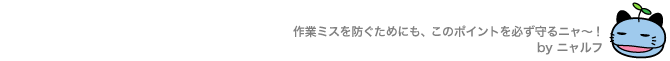 作業ミスを防ぐためにも、このポイントを必ず守るニャ～！